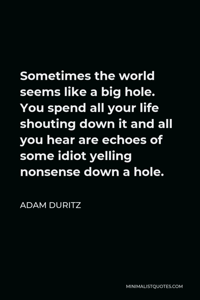 Adam Duritz Quote - Sometimes the world seems like a big hole. You spend all your life shouting down it and all you hear are echoes of some idiot yelling nonsense down a hole.