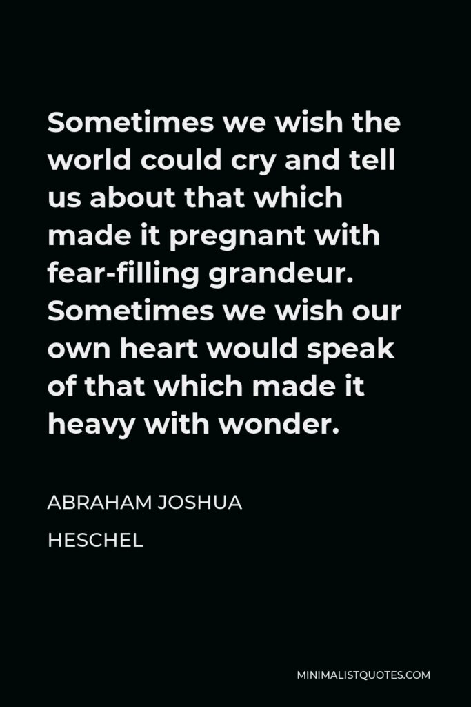 Abraham Joshua Heschel Quote - Sometimes we wish the world could cry and tell us about that which made it pregnant with fear-filling grandeur. Sometimes we wish our own heart would speak of that which made it heavy with wonder.