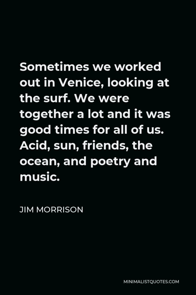 Jim Morrison Quote - Sometimes we worked out in Venice, looking at the surf. We were together a lot and it was good times for all of us. Acid, sun, friends, the ocean, and poetry and music.