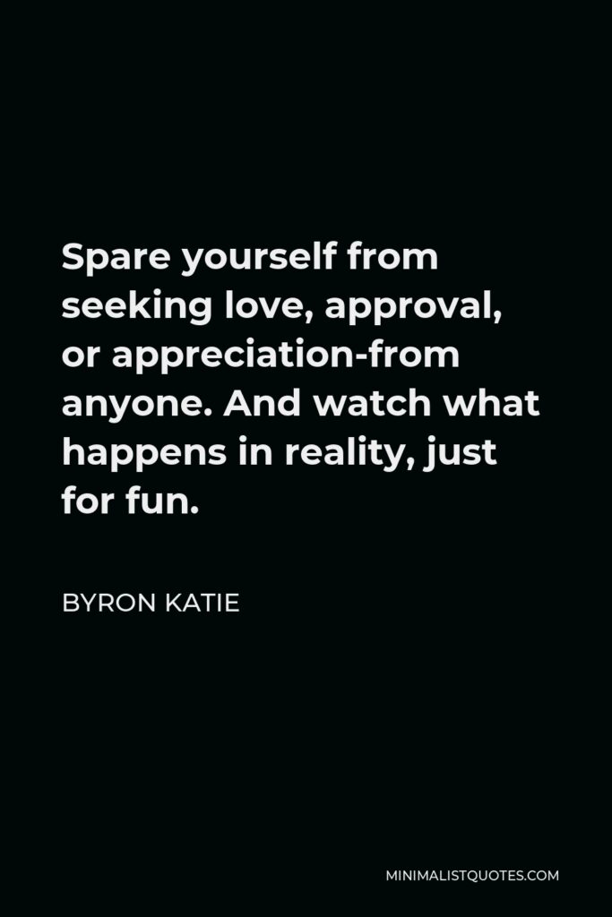 Byron Katie Quote - Spare yourself from seeking love, approval, or appreciation-from anyone. And watch what happens in reality, just for fun.