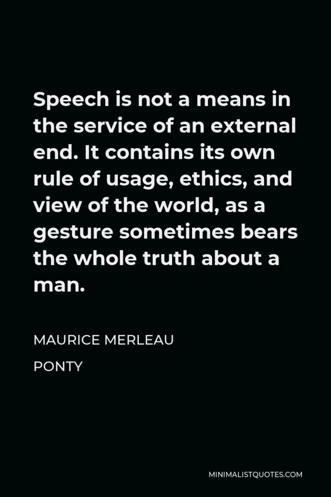 Maurice Merleau Ponty Quote - Speech is not a means in the service of an external end. It contains its own rule of usage, ethics, and view of the world, as a gesture sometimes bears the whole truth about a man.