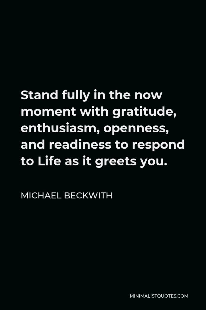 Michael Beckwith Quote - Stand fully in the now moment with gratitude, enthusiasm, openness, and readiness to respond to Life as it greets you.
