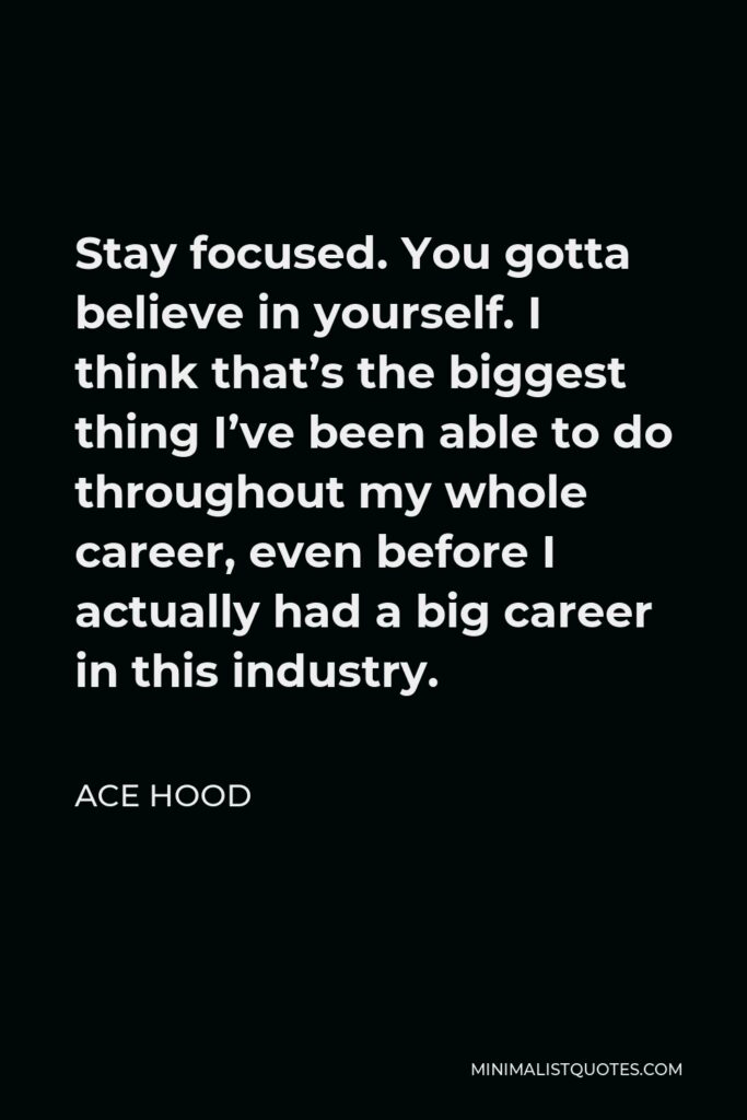 Ace Hood Quote - Stay focused. You gotta believe in yourself. I think that’s the biggest thing I’ve been able to do throughout my whole career, even before I actually had a big career in this industry.