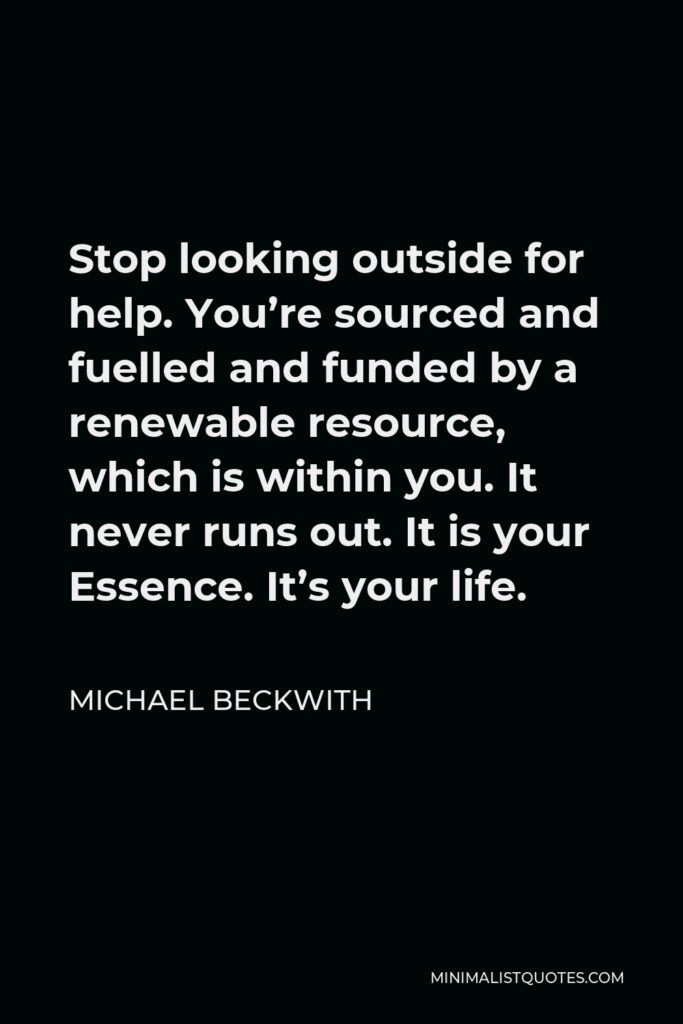 Michael Beckwith Quote - Stop looking outside for help. You’re sourced and fuelled and funded by a renewable resource, which is within you. It never runs out. It is your Essence. It’s your life.