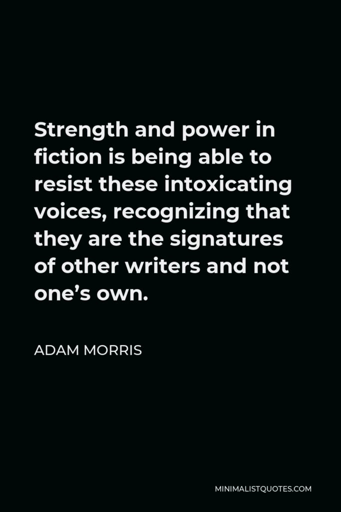 Adam Morris Quote - Strength and power in fiction is being able to resist these intoxicating voices, recognizing that they are the signatures of other writers and not one’s own.