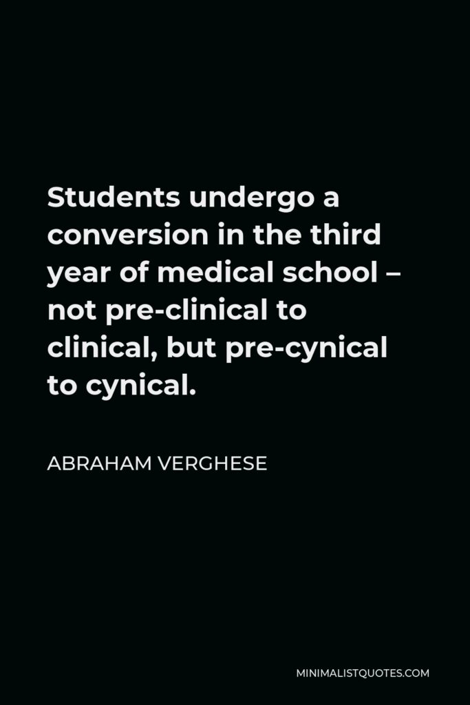 Abraham Verghese Quote - Students undergo a conversion in the third year of medical school – not pre-clinical to clinical, but pre-cynical to cynical.