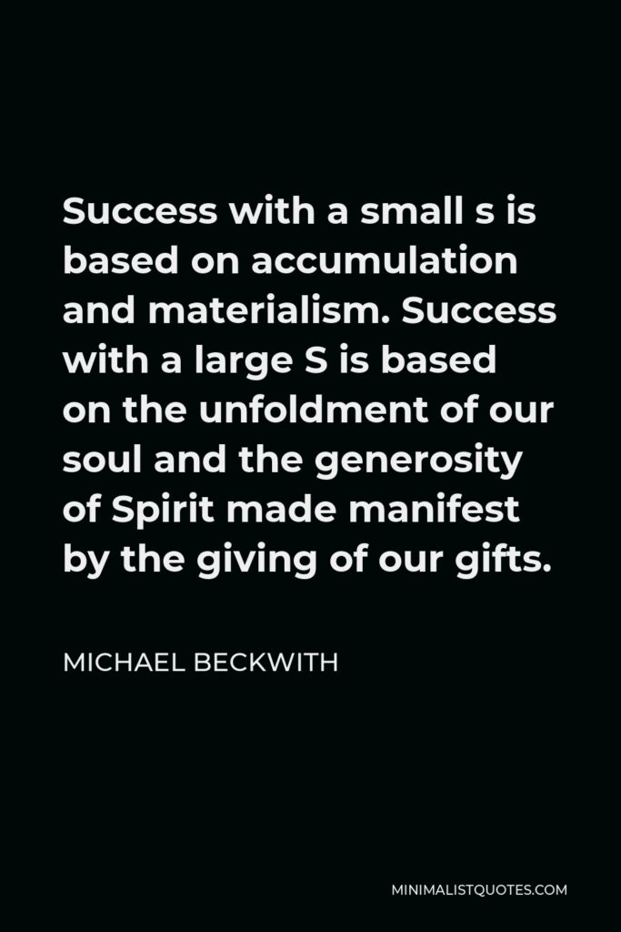 Michael Beckwith Quote - Success with a small s is based on accumulation and materialism. Success with a large S is based on the unfoldment of our soul and the generosity of Spirit made manifest by the giving of our gifts.