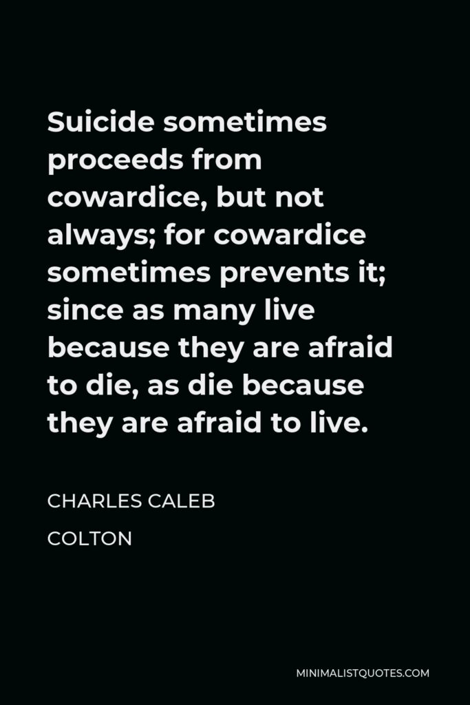 Charles Caleb Colton Quote - Suicide sometimes proceeds from cowardice, but not always; for cowardice sometimes prevents it; since as many live because they are afraid to die, as die because they are afraid to live.