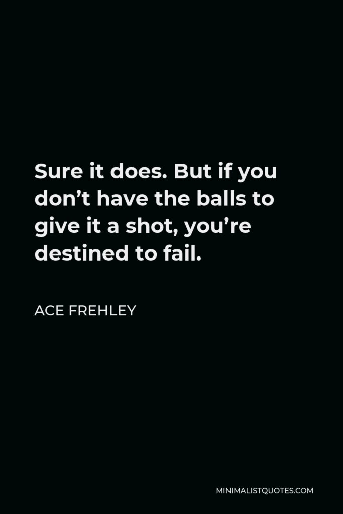 Ace Frehley Quote - Sure it does. But if you don’t have the balls to give it a shot, you’re destined to fail.