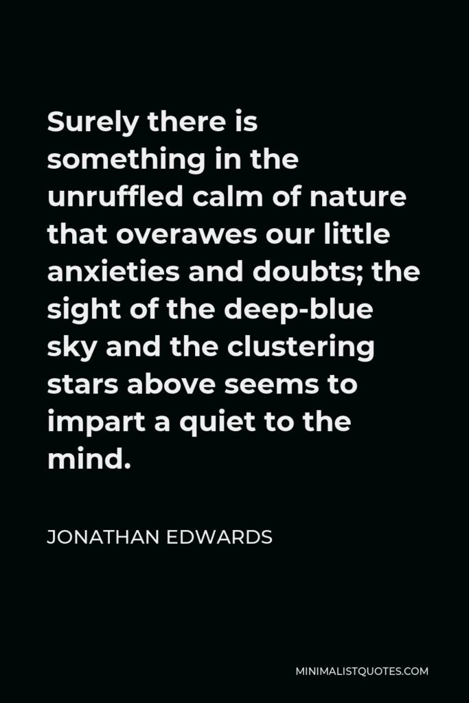 Jonathan Edwards Quote - Surely there is something in the unruffled calm of nature that overawes our little anxieties and doubts; the sight of the deep-blue sky and the clustering stars above seems to impart a quiet to the mind.