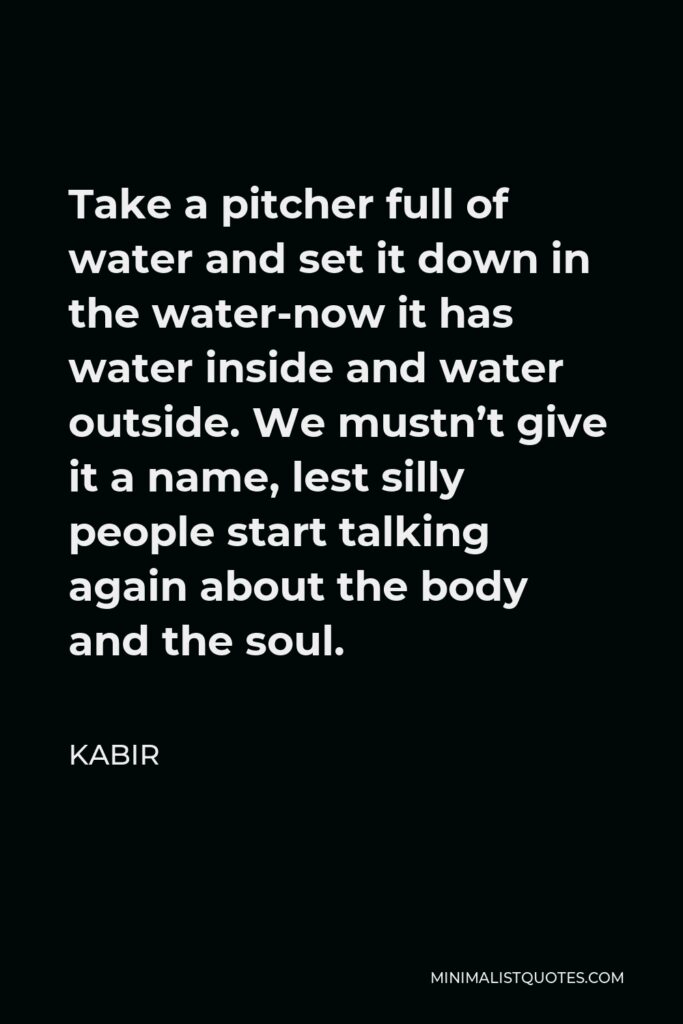 Kabir Quote - Take a pitcher full of water and set it down in the water-now it has water inside and water outside. We mustn’t give it a name, lest silly people start talking again about the body and the soul.