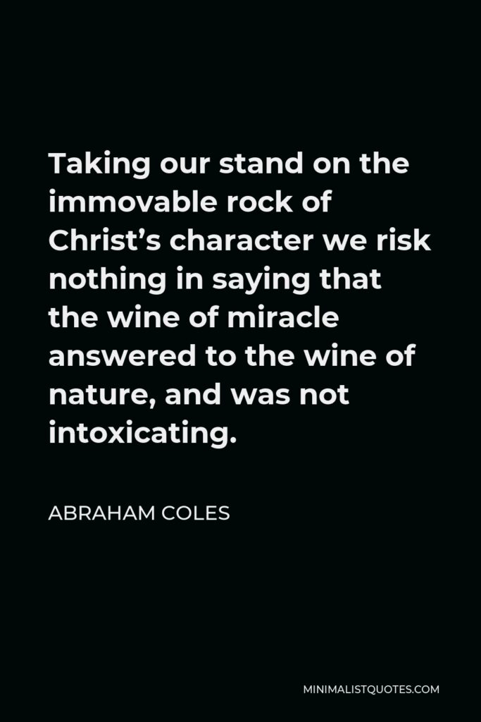 Abraham Coles Quote - Taking our stand on the immovable rock of Christ’s character we risk nothing in saying that the wine of miracle answered to the wine of nature, and was not intoxicating.