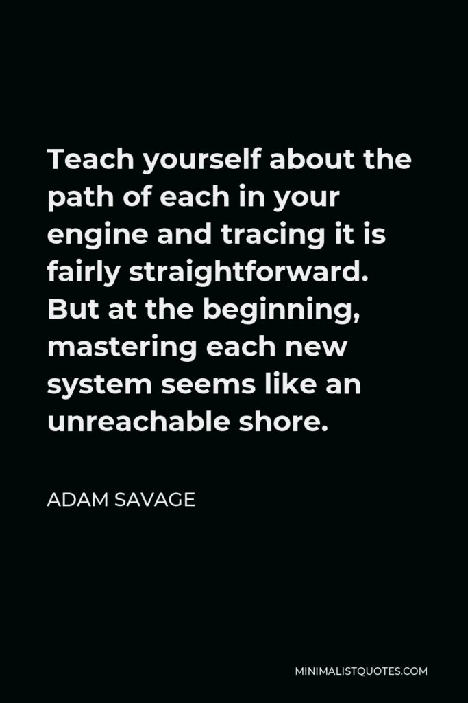 Adam Savage Quote - Teach yourself about the path of each in your engine and tracing it is fairly straightforward. But at the beginning, mastering each new system seems like an unreachable shore.