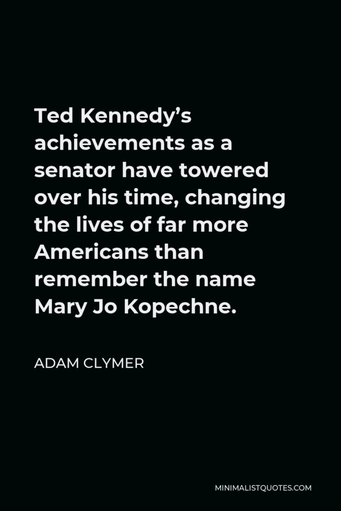 Adam Clymer Quote - Ted Kennedy’s achievements as a senator have towered over his time, changing the lives of far more Americans than remember the name Mary Jo Kopechne.