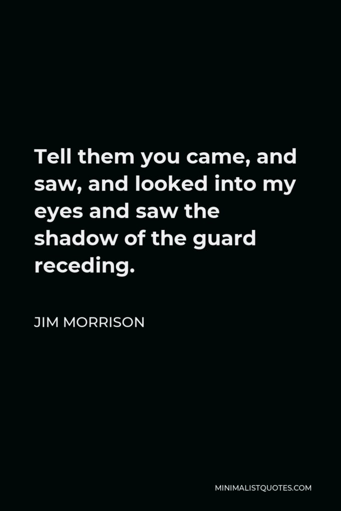 Jim Morrison Quote - Tell them you came, and saw, and looked into my eyes and saw the shadow of the guard receding.