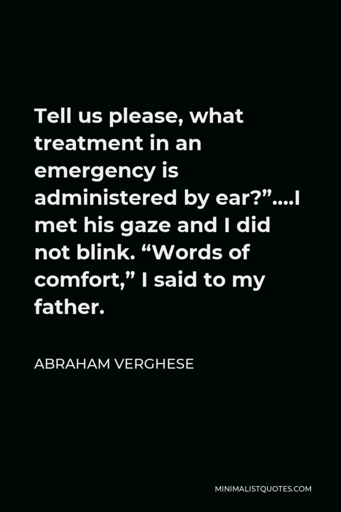 Abraham Verghese Quote - Tell us please, what treatment in an emergency is administered by ear?”….I met his gaze and I did not blink. “Words of comfort,” I said to my father.