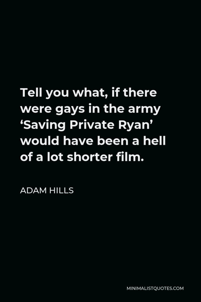 Adam Hills Quote - Tell you what, if there were gays in the army ‘Saving Private Ryan’ would have been a hell of a lot shorter film.