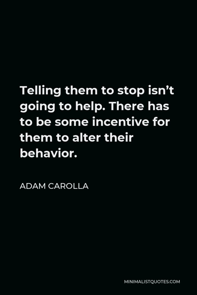 Adam Carolla Quote - Telling them to stop isn’t going to help. There has to be some incentive for them to alter their behavior.