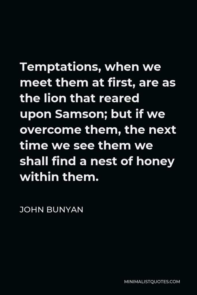 John Bunyan Quote - Temptations, when we meet them at first, are as the lion that reared upon Samson; but if we overcome them, the next time we see them we shall find a nest of honey within them.