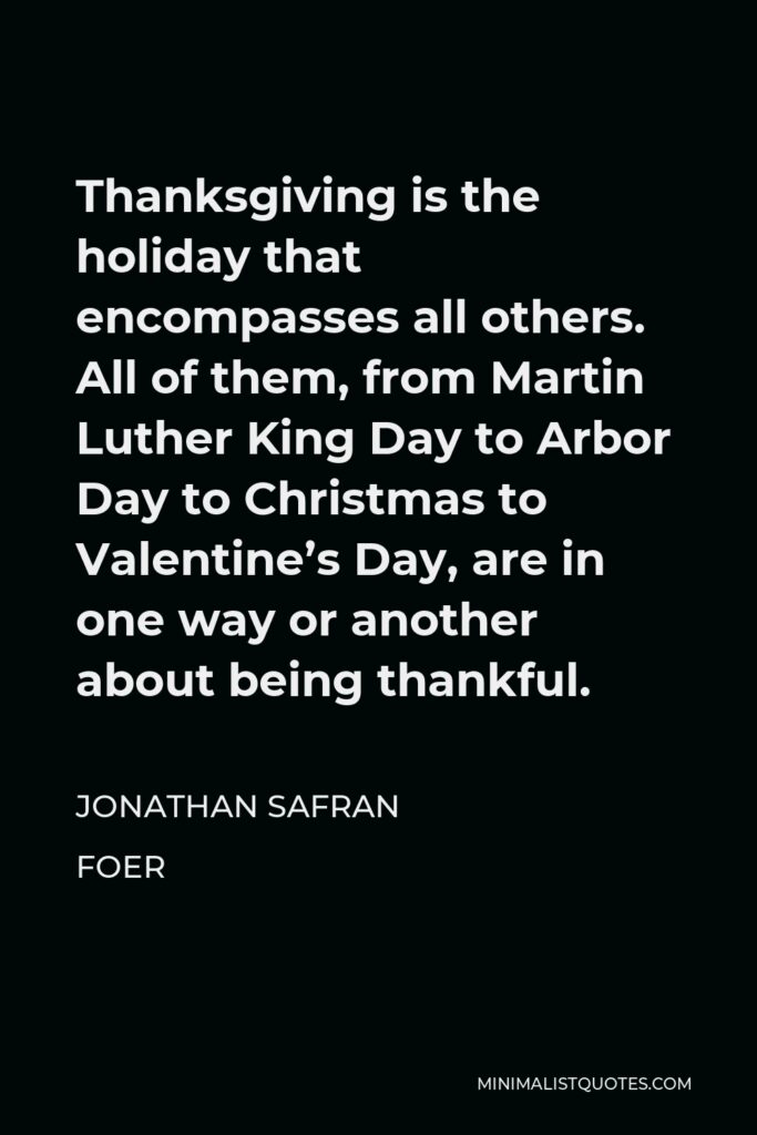 Jonathan Safran Foer Quote - Thanksgiving is the holiday that encompasses all others. All of them, from Martin Luther King Day to Arbor Day to Christmas to Valentine’s Day, are in one way or another about being thankful.