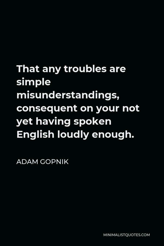 Adam Gopnik Quote - That any troubles are simple misunderstandings, consequent on your not yet having spoken English loudly enough.