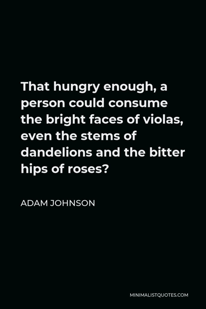 Adam Johnson Quote - That hungry enough, a person could consume the bright faces of violas, even the stems of dandelions and the bitter hips of roses?