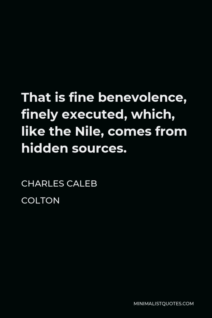 Charles Caleb Colton Quote - That is fine benevolence, finely executed, which, like the Nile, comes from hidden sources.
