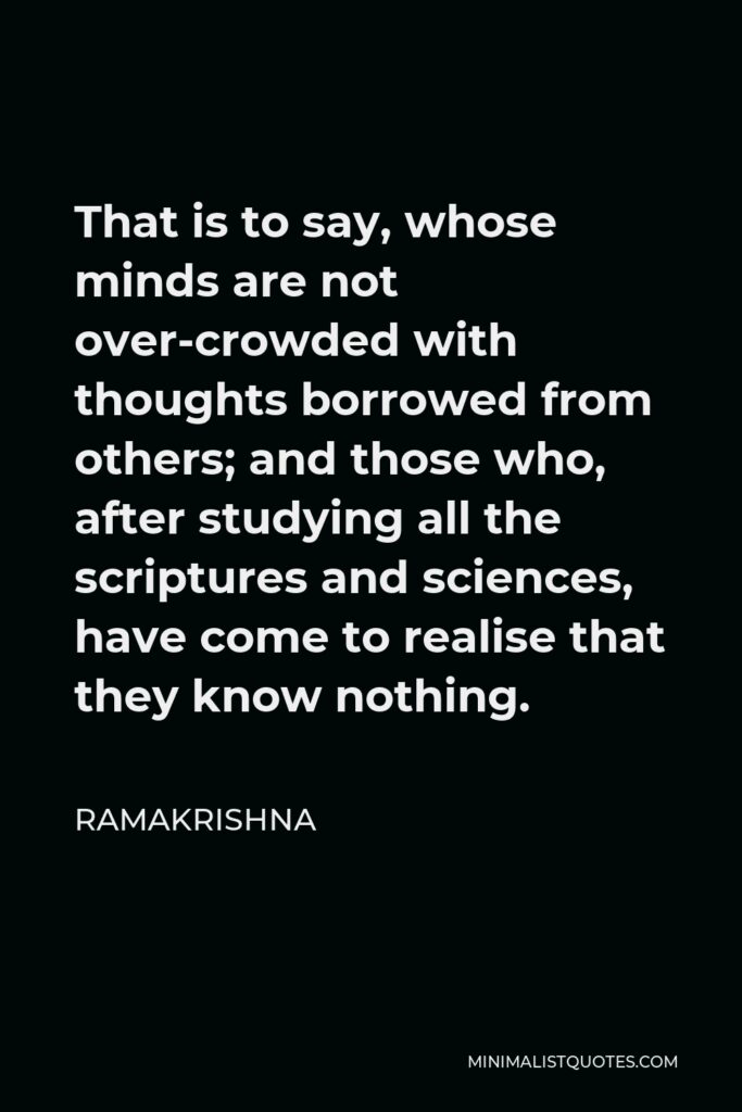 Ramakrishna Quote - That is to say, whose minds are not over-crowded with thoughts borrowed from others; and those who, after studying all the scriptures and sciences, have come to realise that they know nothing.