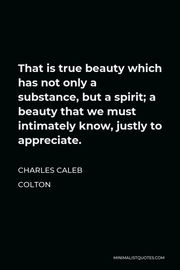 Charles Caleb Colton Quote - That is true beauty which has not only a substance, but a spirit; a beauty that we must intimately know, justly to appreciate.