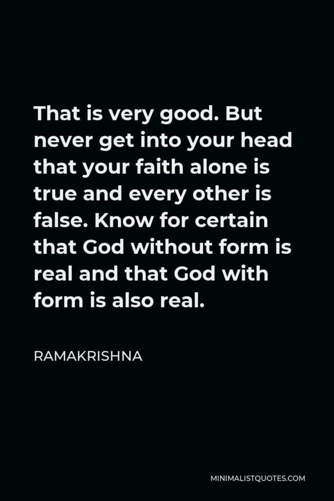 Ramakrishna Quote - That is very good. But never get into your head that your faith alone is true and every other is false. Know for certain that God without form is real and that God with form is also real.
