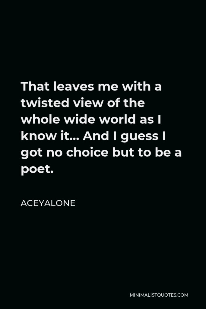 Aceyalone Quote - That leaves me with a twisted view of the whole wide world as I know it… And I guess I got no choice but to be a poet.