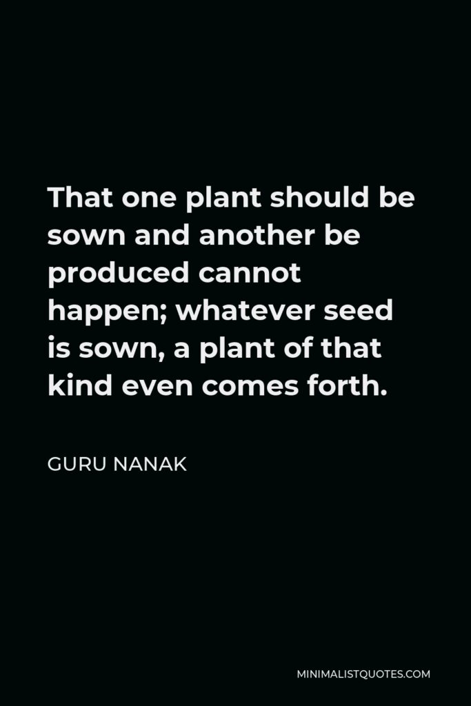Guru Nanak Quote - That one plant should be sown and another be produced cannot happen; whatever seed is sown, a plant of that kind even comes forth.