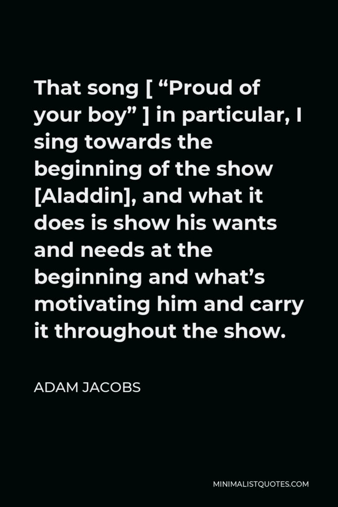 Adam Jacobs Quote - That song [ “Proud of your boy” ] in particular, I sing towards the beginning of the show [Aladdin], and what it does is show his wants and needs at the beginning and what’s motivating him and carry it throughout the show.