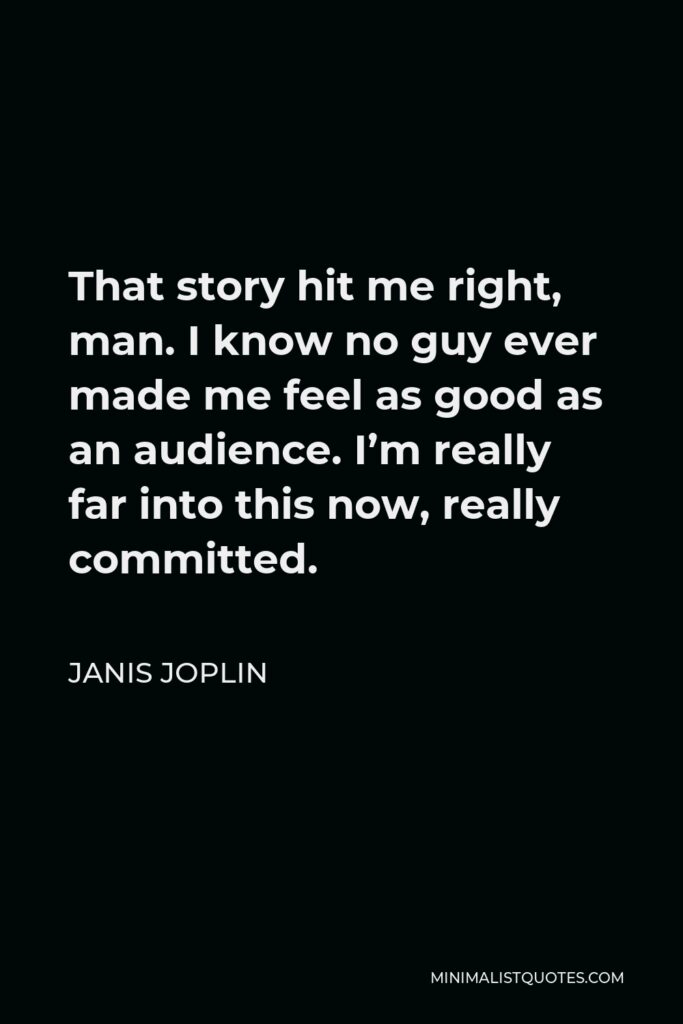 Janis Joplin Quote - That story hit me right, man. I know no guy ever made me feel as good as an audience. I’m really far into this now, really committed.