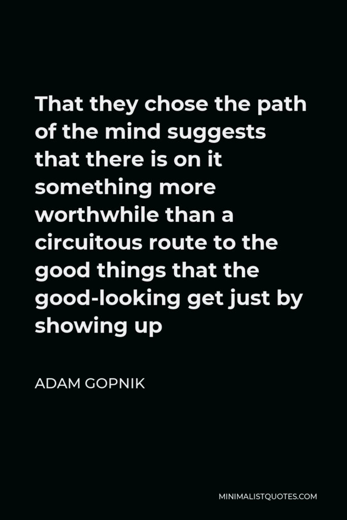 Adam Gopnik Quote - That they chose the path of the mind suggests that there is on it something more worthwhile than a circuitous route to the good things that the good-looking get just by showing up