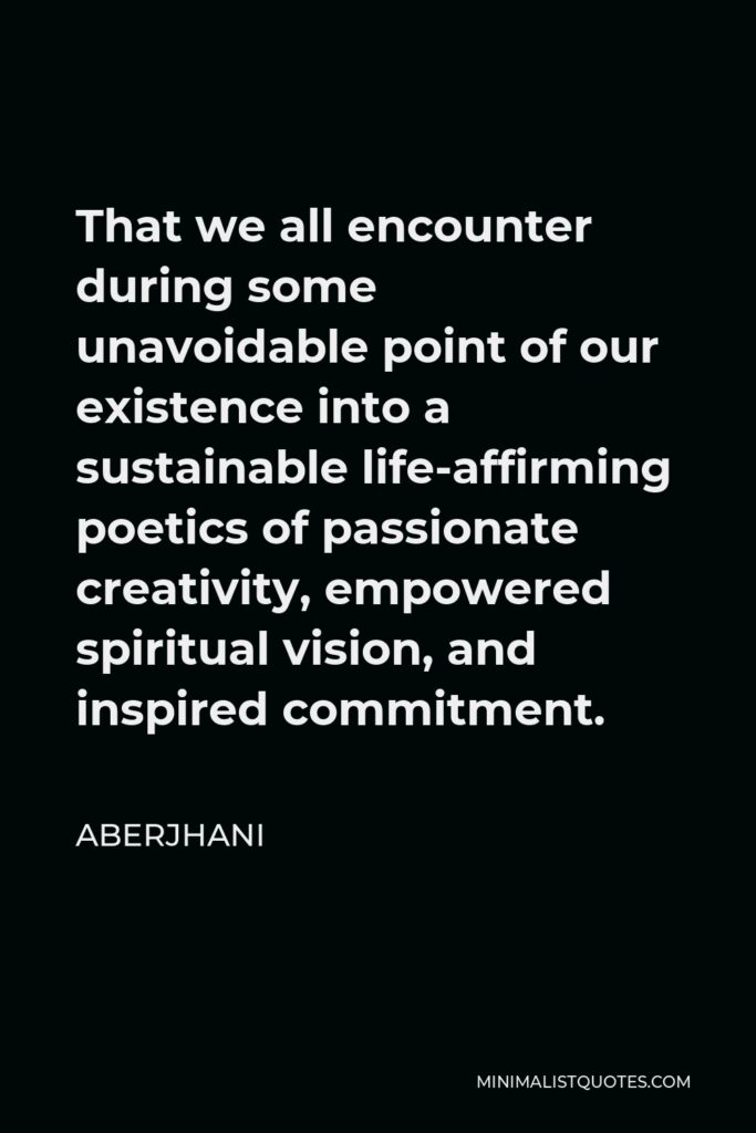 Aberjhani Quote - That we all encounter during some unavoidable point of our existence into a sustainable life-affirming poetics of passionate creativity, empowered spiritual vision, and inspired commitment.