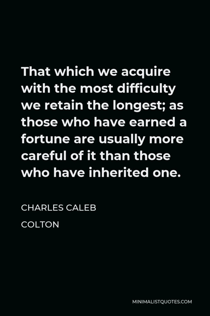 Charles Caleb Colton Quote - That which we acquire with the most difficulty we retain the longest; as those who have earned a fortune are usually more careful of it than those who have inherited one.
