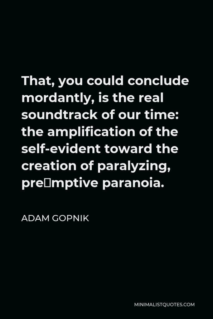 Adam Gopnik Quote - That, you could conclude mordantly, is the real soundtrack of our time: the amplification of the self-evident toward the creation of paralyzing, preëmptive paranoia.