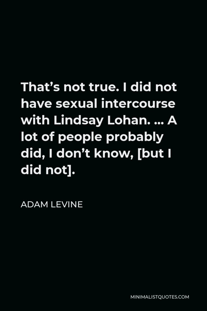 Adam Levine Quote - That’s not true. I did not have sexual intercourse with Lindsay Lohan. … A lot of people probably did, I don’t know, [but I did not].