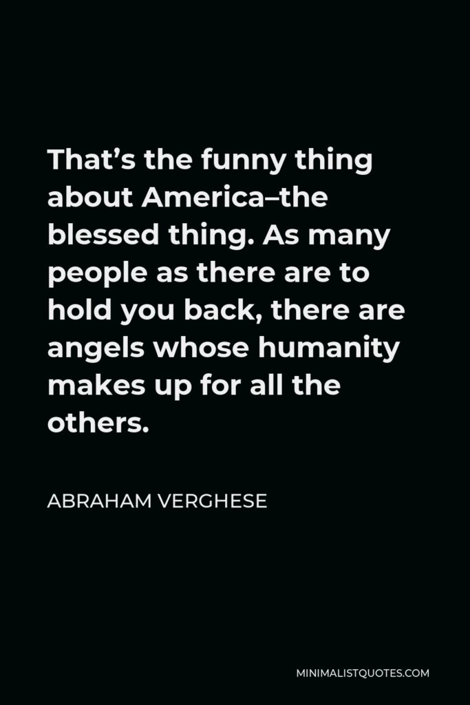 Abraham Verghese Quote - That’s the funny thing about America–the blessed thing. As many people as there are to hold you back, there are angels whose humanity makes up for all the others.