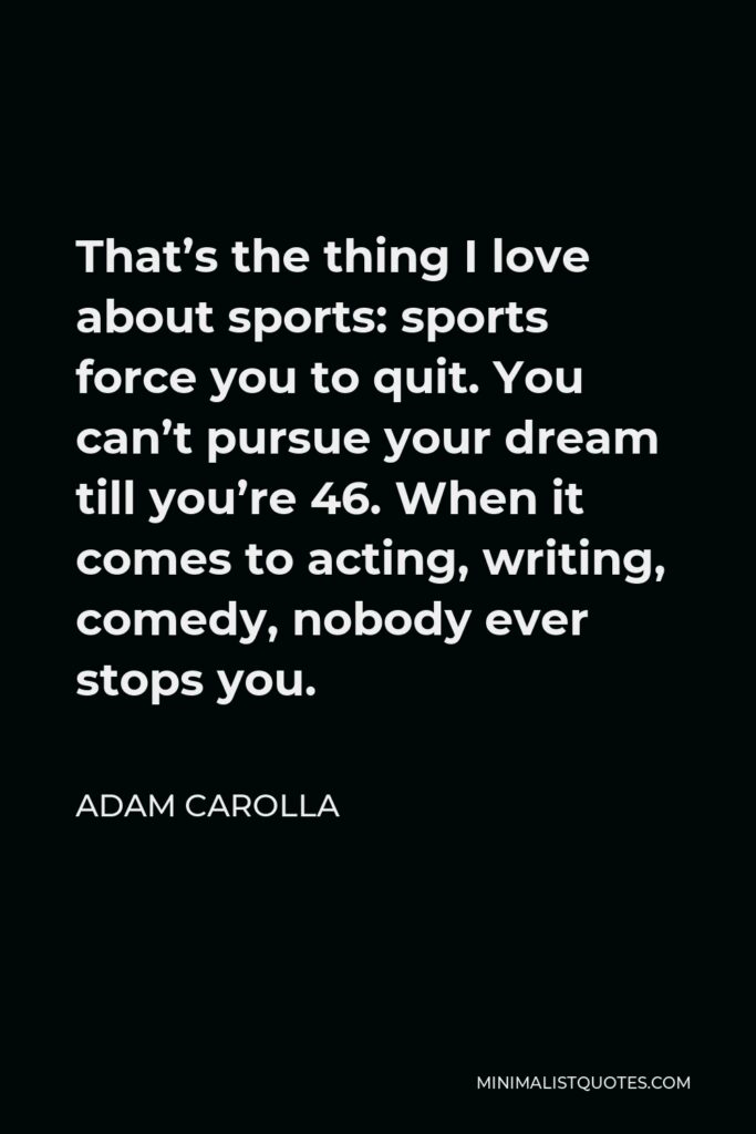 Adam Carolla Quote - That’s the thing I love about sports: sports force you to quit. You can’t pursue your dream till you’re 46. When it comes to acting, writing, comedy, nobody ever stops you.