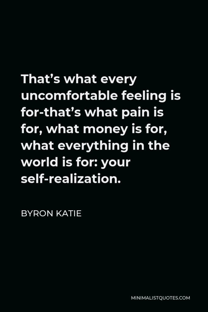 Byron Katie Quote - That’s what every uncomfortable feeling is for-that’s what pain is for, what money is for, what everything in the world is for: your self-realization.