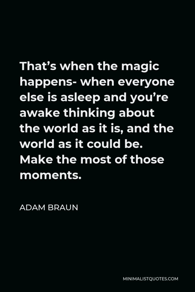 Adam Braun Quote - That’s when the magic happens- when everyone else is asleep and you’re awake thinking about the world as it is, and the world as it could be. Make the most of those moments.