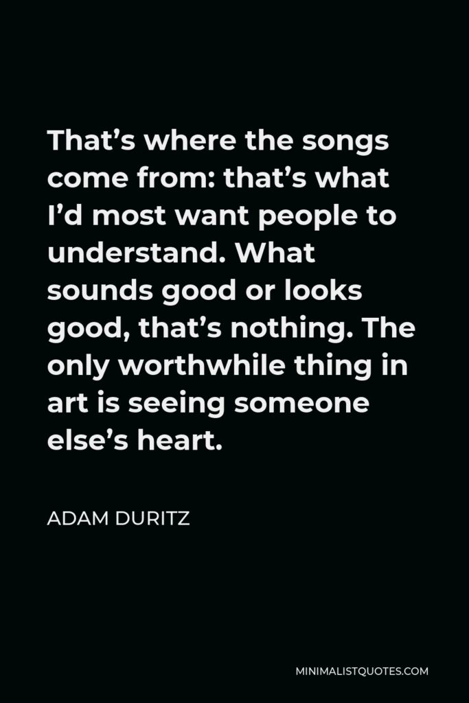 Adam Duritz Quote - That’s where the songs come from: that’s what I’d most want people to understand. What sounds good or looks good, that’s nothing. The only worthwhile thing in art is seeing someone else’s heart.