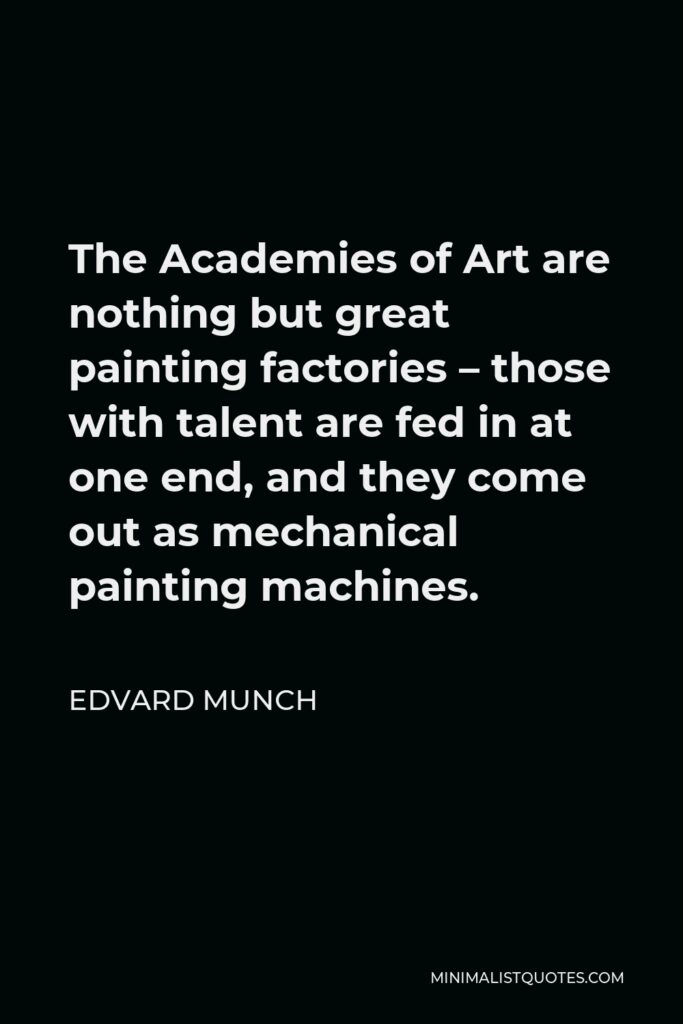 Edvard Munch Quote - The Academies of Art are nothing but great painting factories – those with talent are fed in at one end, and they come out as mechanical painting machines.