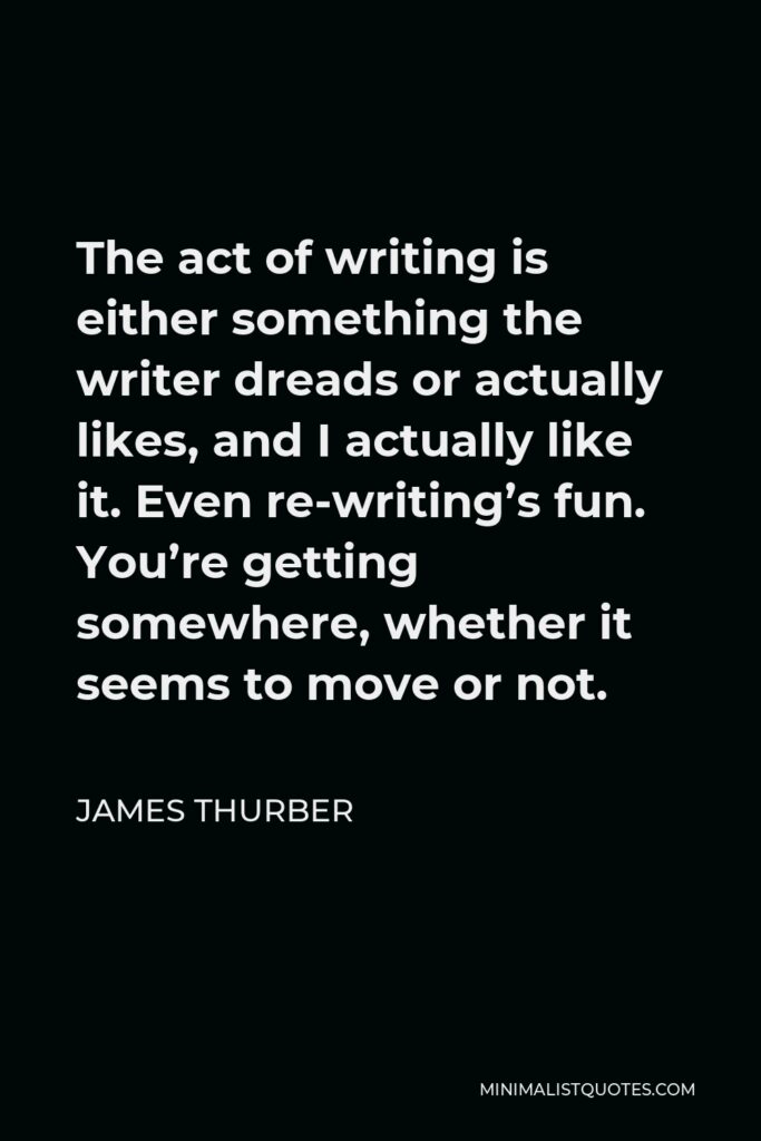 James Thurber Quote - The act of writing is either something the writer dreads or actually likes, and I actually like it. Even re-writing’s fun. You’re getting somewhere, whether it seems to move or not.