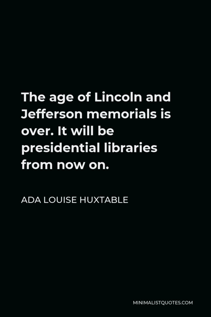 Ada Louise Huxtable Quote - The age of Lincoln and Jefferson memorials is over. It will be presidential libraries from now on.