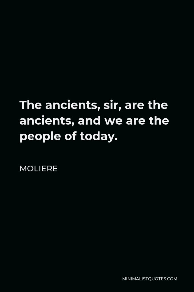 Moliere Quote - The ancients, sir, are the ancients, and we are the people of today.