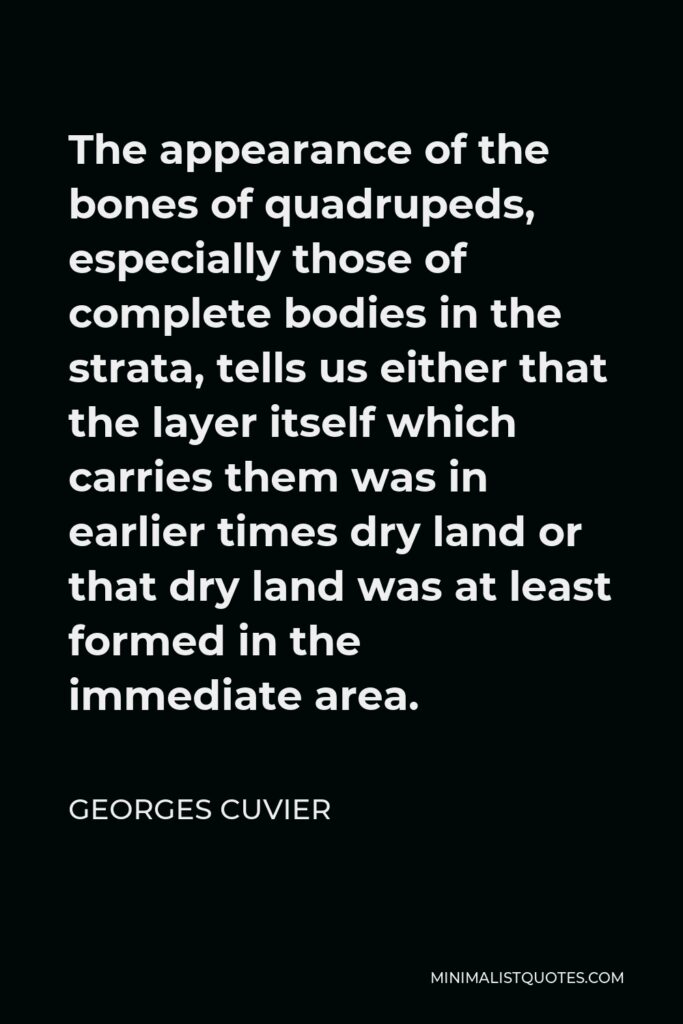 Georges Cuvier Quote - The appearance of the bones of quadrupeds, especially those of complete bodies in the strata, tells us either that the layer itself which carries them was in earlier times dry land or that dry land was at least formed in the immediate area.