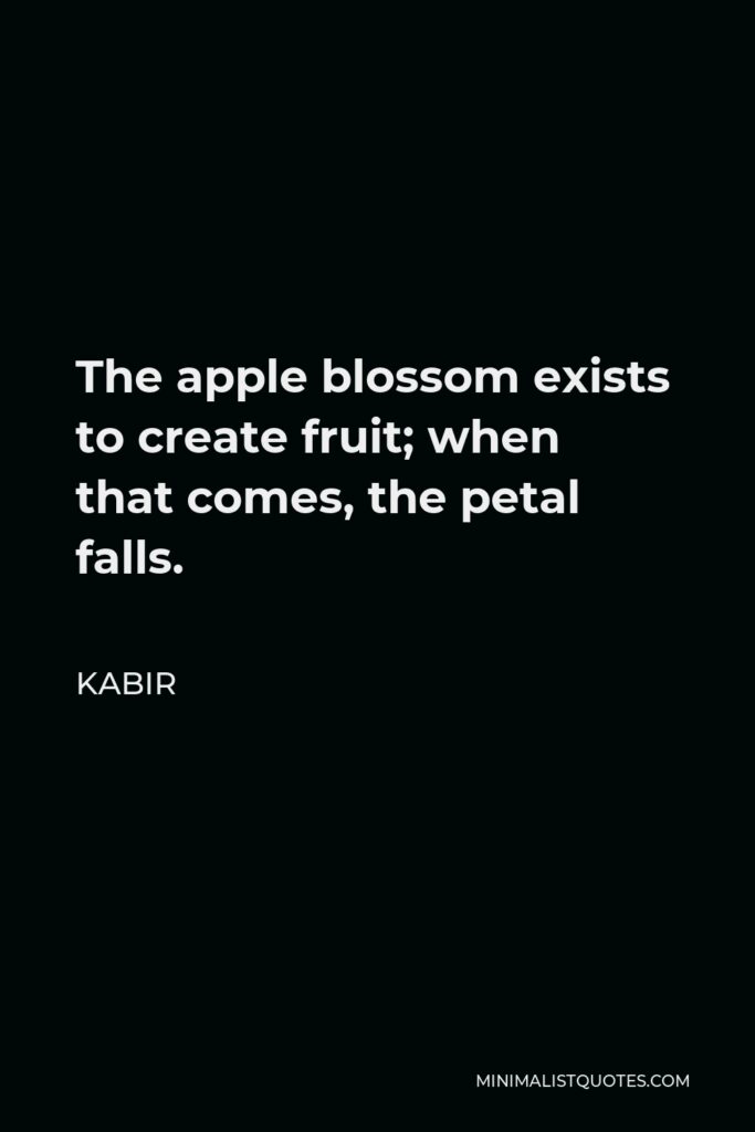 Kabir Quote - The apple blossom exists to create fruit; when that comes, the petal falls.
